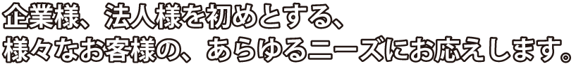 企業様、法人様を初めとする、様々なお客様の、あらゆるニーズにお応えします。