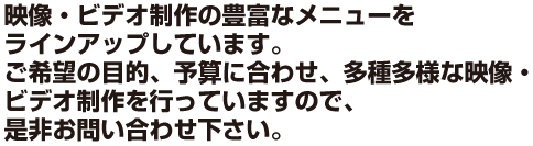 映像・ビデオ制作の豊富なメニューをラインアップしています。ご希望の目的、予算に合わせ、多種多様な映像・ビデオ制作を行っていますので、是非お問い合わせ下さい。